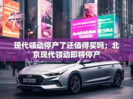 现代领动停产了还值得买吗；北京现代领动即将停产