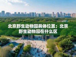 北京野生动物园具体位置；北京野生动物园在什么区