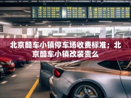 北京酷车小镇停车场收费标准；北京酷车小镇改装贵么