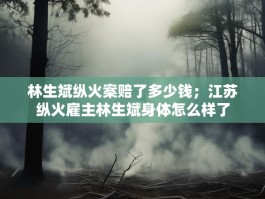 林生斌纵火案赔了多少钱；江苏纵火雇主林生斌身体怎么样了