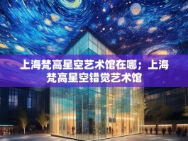 上海梵高星空艺术馆在哪；上海梵高星空错觉艺术馆