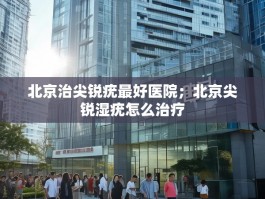 北京治尖锐疣最好医院；北京尖锐湿疣怎么治疗
