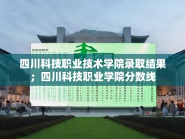 四川科技职业技术学院录取结果；四川科技职业学院分数线