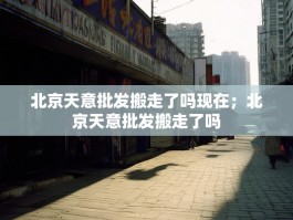 北京天意批发搬走了吗现在；北京天意批发搬走了吗