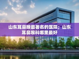 山东耳鼻喉最著名的医院；山东耳鼻喉科哪里最好