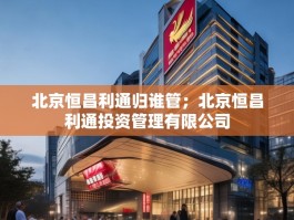 北京恒昌利通归谁管；北京恒昌利通投资管理有限公司