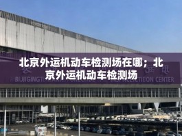 北京外运机动车检测场在哪；北京外运机动车检测场
