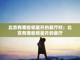 北京有哪些明星开的餐厅好；北京有哪些明星开的餐厅