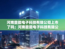 河南鼎能电子科技有限公司上市了吗；河南鼎能电子科技有限公司