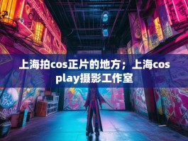 上海拍cos正片的地方；上海cosplay摄影工作室