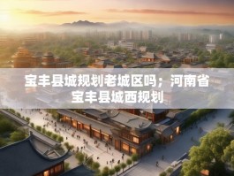 宝丰县城规划老城区吗；河南省宝丰县城西规划