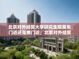 北京对外经贸大学研究生院离东门近还是南门近；北京对外经贸大学研究生院
