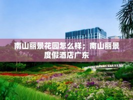 南山丽景花园怎么样；南山丽景度假酒店广东
