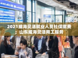 2021威海灵活就业人员社保缴费；山东威海灵活用工服务