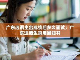 广东选调生出成绩后多久面试；广东选调生录用通知书