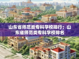 山东省师范类专科学校排行；山东省师范类专科学校排名